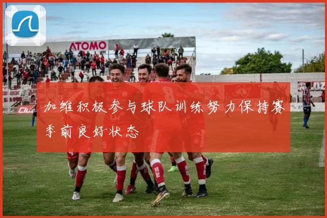 加维积极参与球队训练努力保持赛季前良好状态