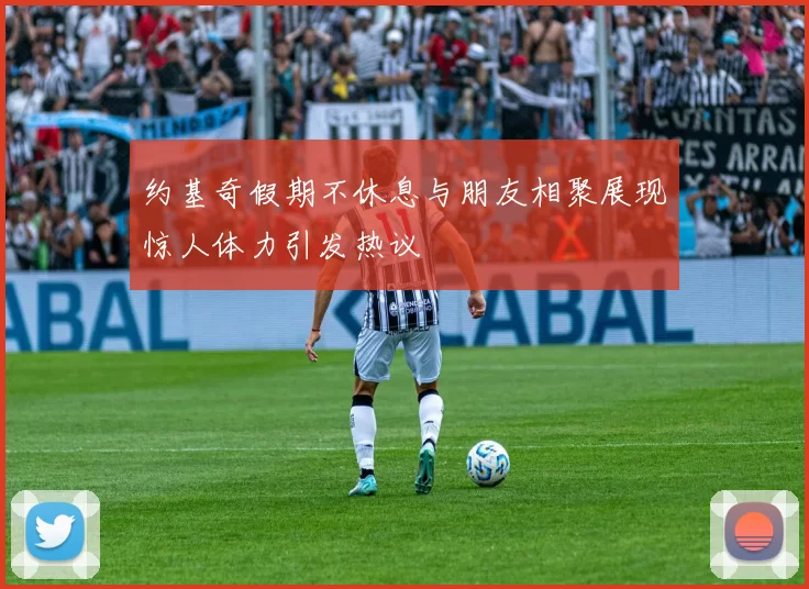 约基奇假期不休息与朋友相聚展现惊人体力引发热议