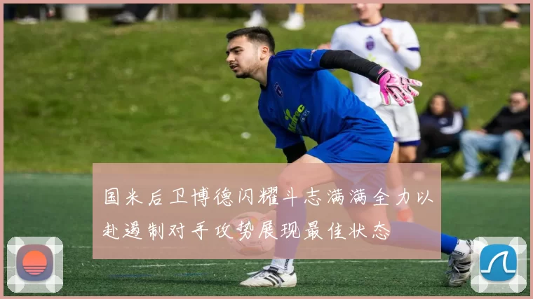 国米后卫博德闪耀斗志满满全力以赴遏制对手攻势展现最佳状态