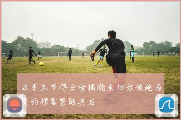 本季末节得分榜揭晓米切尔领跑马克西穆雷紧随其后